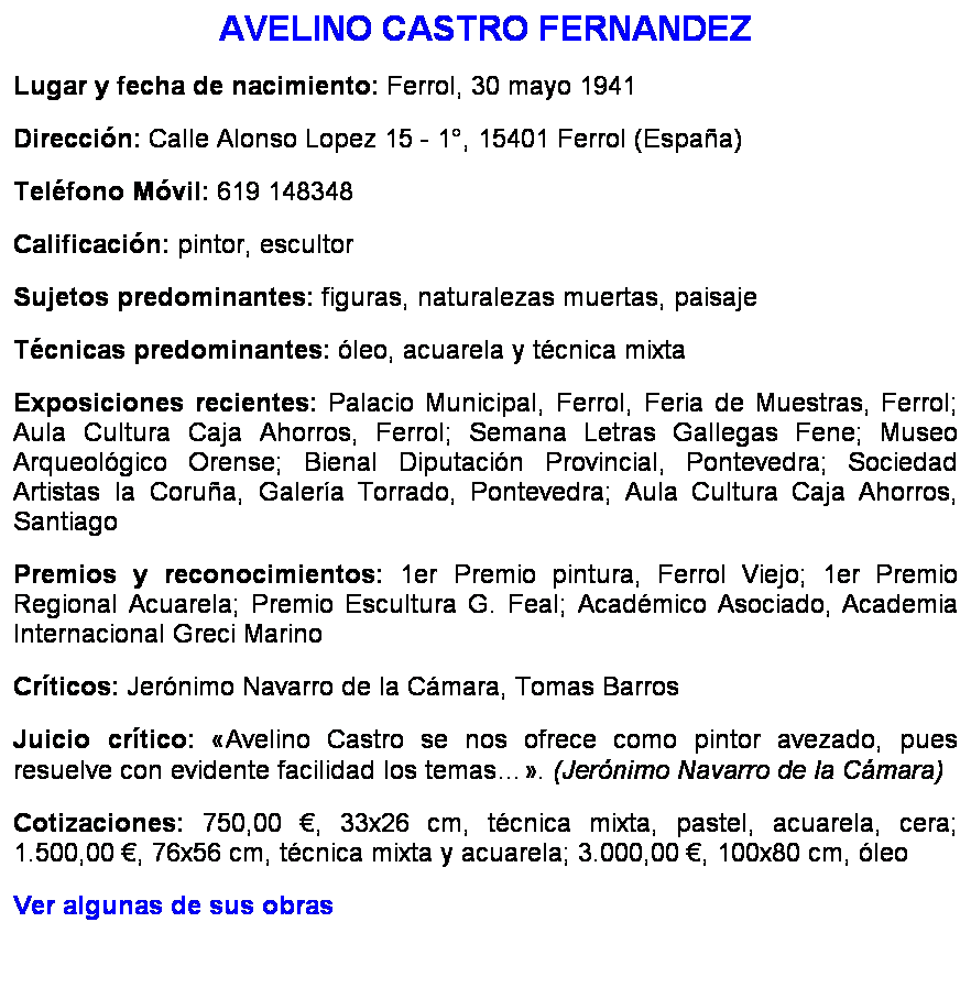 Cuadro de texto: AVELINO CASTRO FERNANDEZ
Lugar y fecha de nacimiento: Ferrol, 30 mayo 1941
Direccin: Calle Alonso Lopez 15 - 1, 15401 Ferrol (Espaa)
Telfono Mvil: 619 148348
Calificacin: pintor, escultor
Sujetos predominantes: figuras, naturalezas muertas, paisaje
Tcnicas predominantes: leo, acuarela y tcnica mixta
Exposiciones recientes: Palacio Municipal, Ferrol, Feria de Muestras, Ferrol; Aula Cultura Caja Ahorros, Ferrol; Semana Letras Gallegas Fene; Museo Arqueolgico Orense; Bienal Diputacin Provincial, Pontevedra; Sociedad Artistas la Corua, Galera Torrado, Pontevedra; Aula Cultura Caja Ahorros, Santiago
Premios y reconocimientos: 1er Premio pintura, Ferrol Viejo; 1er Premio Regional Acuarela; Premio Escultura G. Feal; Acadmico Asociado, Academia Internacional Greci Marino
Crticos: Jernimo Navarro de la Cmara, Tomas Barros
Juicio crtico: Avelino Castro se nos ofrece como pintor avezado, pues resuelve con evidente facilidad los temas. (Jernimo Navarro de la Cmara) 
Cotizaciones: 750,00 , 33x26 cm, tcnica mixta, pastel, acuarela, cera; 1.500,00 , 76x56 cm, tcnica mixta y acuarela; 3.000,00 , 100x80 cm, leo
Ver algunas de sus obras
 
